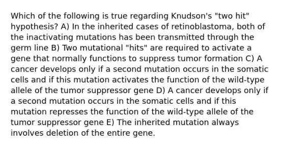 Which of the following is true regarding Knudson's "two hit" hypothesis? A) In the inherited cases of retinoblastoma, both of the inactivating mutations has been transmitted through the germ line B) Two mutational "hits" are required to activate a gene that normally functions to suppress tumor formation C) A cancer develops only if a second mutation occurs in the somatic cells and if this mutation activates the function of the wild-type allele of the tumor suppressor gene D) A cancer develops only if a second mutation occurs in the somatic cells and if this mutation represses the function of the wild-type allele of the tumor suppressor gene E) The inherited mutation always involves deletion of the entire gene.