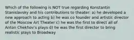 Which of the following is NOT true regarding Konstantin Stanislavsky and his contributions to theater: a) he developed a new approach to acting b) he was co founder and artistic director of the Moscow Art Theater c) he was the first to direct all of Anton Chekhov's plays d) he was the first director to bring realistic plays to Broadway