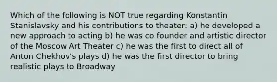 Which of the following is NOT true regarding Konstantin Stanislavsky and his contributions to theater: a) he developed a new approach to acting b) he was co founder and artistic director of the Moscow Art Theater c) he was the first to direct all of Anton Chekhov's plays d) he was the first director to bring realistic plays to Broadway