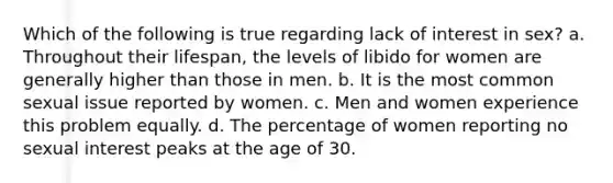 Which of the following is true regarding lack of interest in sex? a. Throughout their lifespan, the levels of libido for women are generally higher than those in men. b. It is the most common sexual issue reported by women. c. Men and women experience this problem equally. d. The percentage of women reporting no sexual interest peaks at the age of 30.