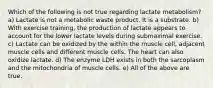 Which of the following is not true regarding lactate metabolism? a) Lactate is not a metabolic waste product. It is a substrate. b) With exercise training, the production of lactate appears to account for the lower lactate levels during submaximal exercise. c) Lactate can be oxidized by the within the muscle cell, adjacent muscle cells and different muscle cells. The heart can also oxidize lactate. d) The enzyme LDH exists in both the sarcoplasm and the mitochondria of muscle cells. e) All of the above are true.