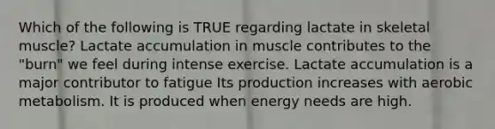 Which of the following is TRUE regarding lactate in skeletal muscle? Lactate accumulation in muscle contributes to the "burn" we feel during intense exercise. Lactate accumulation is a major contributor to fatigue Its production increases with aerobic metabolism. It is produced when energy needs are high.