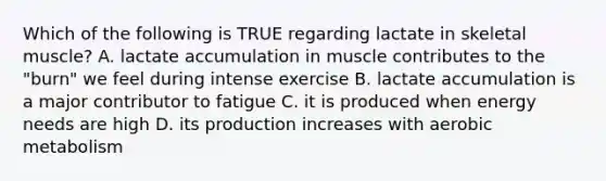 Which of the following is TRUE regarding lactate in skeletal muscle? A. lactate accumulation in muscle contributes to the "burn" we feel during intense exercise B. lactate accumulation is a major contributor to fatigue C. it is produced when energy needs are high D. its production increases with aerobic metabolism