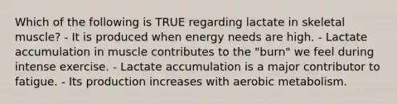 Which of the following is TRUE regarding lactate in skeletal muscle? - It is produced when energy needs are high. - Lactate accumulation in muscle contributes to the "burn" we feel during intense exercise. - Lactate accumulation is a major contributor to fatigue. - Its production increases with aerobic metabolism.