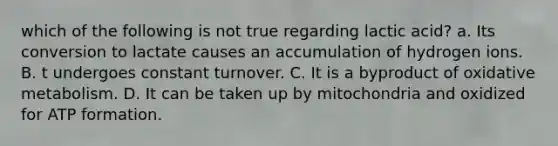 which of the following is not true regarding lactic acid? a. Its conversion to lactate causes an accumulation of hydrogen ions. B. t undergoes constant turnover. C. It is a byproduct of oxidative metabolism. D. It can be taken up by mitochondria and oxidized for ATP formation.