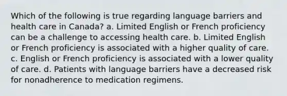 Which of the following is true regarding language barriers and health care in Canada? a. Limited English or French proficiency can be a challenge to accessing health care. b. Limited English or French proficiency is associated with a higher quality of care. c. English or French proficiency is associated with a lower quality of care. d. Patients with language barriers have a decreased risk for nonadherence to medication regimens.