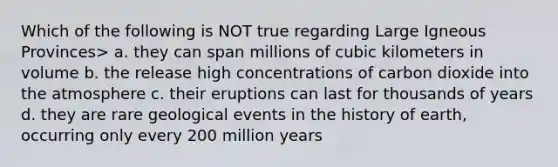 Which of the following is NOT true regarding Large Igneous Provinces> a. they can span millions of cubic kilometers in volume b. the release high concentrations of carbon dioxide into the atmosphere c. their eruptions can last for thousands of years d. they are rare geological events in the history of earth, occurring only every 200 million years