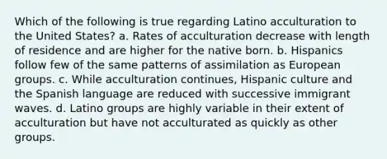 Which of the following is true regarding Latino acculturation to the United States? a. Rates of acculturation decrease with length of residence and are higher for the native born. b. Hispanics follow few of the same patterns of assimilation as European groups. c. While acculturation continues, Hispanic culture and the Spanish language are reduced with successive immigrant waves. d. Latino groups are highly variable in their extent of acculturation but have not acculturated as quickly as other groups.