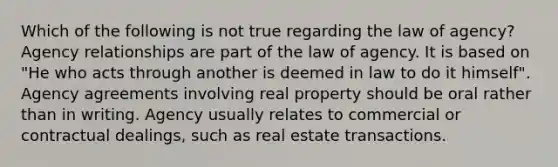 Which of the following is not true regarding the law of agency? Agency relationships are part of the law of agency. It is based on "He who acts through another is deemed in law to do it himself". Agency agreements involving real property should be oral rather than in writing. Agency usually relates to commercial or contractual dealings, such as real estate transactions.