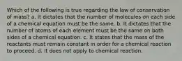 Which of the following is true regarding the law of conservation of mass? a. It dictates that the number of molecules on each side of a chemical equation must be the same. b. It dictates that the number of atoms of each element must be the same on both sides of a chemical equation. c. It states that the mass of the reactants must remain constant in order for a chemical reaction to proceed. d. It does not apply to chemical reaction.