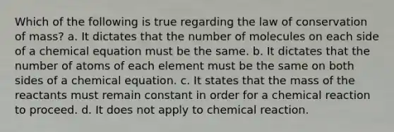 Which of the following is true regarding the law of conservation of mass? a. It dictates that the number of molecules on each side of a chemical equation must be the same. b. It dictates that the number of atoms of each element must be the same on both sides of a chemical equation. c. It states that the mass of the reactants must remain constant in order for a chemical reaction to proceed. d. It does not apply to chemical reaction.