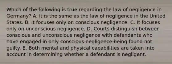 Which of the following is true regarding the law of negligence in Germany? A. It is the same as the law of negligence in the United States. B. It focuses only on conscious negligence. C. It focuses only on unconscious negligence. D. Courts distinguish between conscious and unconscious negligence with defendants who have engaged in only conscious negligence being found not guilty. E. Both mental and physical capabilities are taken into account in determining whether a defendant is negligent.