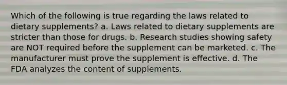 Which of the following is true regarding the laws related to dietary supplements? a. Laws related to dietary supplements are stricter than those for drugs. b. Research studies showing safety are NOT required before the supplement can be marketed. c. The manufacturer must prove the supplement is effective. d. The FDA analyzes the content of supplements.