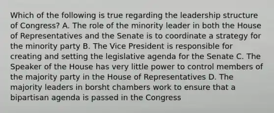 Which of the following is true regarding the leadership structure of Congress? A. The role of the minority leader in both the House of Representatives and the Senate is to coordinate a strategy for the minority party B. The Vice President is responsible for creating and setting the legislative agenda for the Senate C. The Speaker of the House has very little power to control members of the majority party in the House of Representatives D. The majority leaders in borsht chambers work to ensure that a bipartisan agenda is passed in the Congress