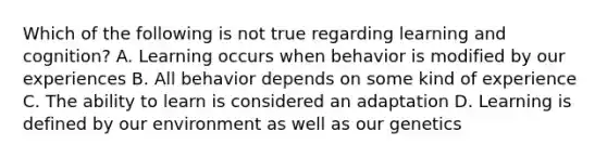 Which of the following is not true regarding learning and cognition? A. Learning occurs when behavior is modified by our experiences B. All behavior depends on some kind of experience C. The ability to learn is considered an adaptation D. Learning is defined by our environment as well as our genetics