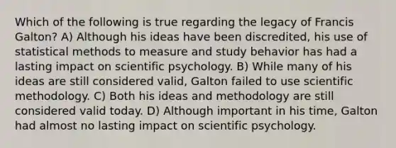 Which of the following is true regarding the legacy of Francis Galton? A) Although his ideas have been discredited, his use of statistical methods to measure and study behavior has had a lasting impact on scientific psychology. B) While many of his ideas are still considered valid, Galton failed to use scientific methodology. C) Both his ideas and methodology are still considered valid today. D) Although important in his time, Galton had almost no lasting impact on scientific psychology.