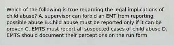 Which of the following is true regarding the legal implications of child abuse? A. supervisor can forbid an EMT from reporting possible abuse B.Child abuse must be reported only if it can be proven C. EMTS must report all suspected cases of child abuse D. EMTS should document their perceptions on the run form