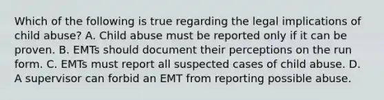 Which of the following is true regarding the legal implications of child abuse? A. Child abuse must be reported only if it can be proven. B. EMTs should document their perceptions on the run form. C. EMTs must report all suspected cases of child abuse. D. A supervisor can forbid an EMT from reporting possible abuse.