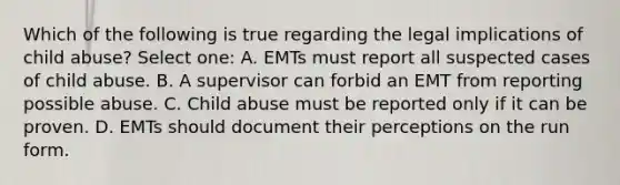 Which of the following is true regarding the legal implications of child abuse? Select one: A. EMTs must report all suspected cases of child abuse. B. A supervisor can forbid an EMT from reporting possible abuse. C. Child abuse must be reported only if it can be proven. D. EMTs should document their perceptions on the run form.