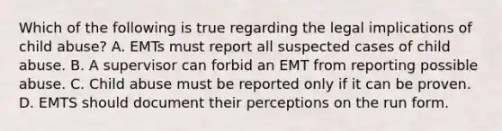 Which of the following is true regarding the legal implications of child abuse? A. EMTs must report all suspected cases of child abuse. B. A supervisor can forbid an EMT from reporting possible abuse. C. Child abuse must be reported only if it can be proven. D. EMTS should document their perceptions on the run form.