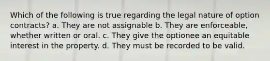 Which of the following is true regarding the legal nature of option contracts? a. They are not assignable b. They are enforceable, whether written or oral. c. They give the optionee an equitable interest in the property. d. They must be recorded to be valid.