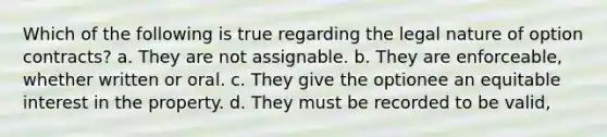 Which of the following is true regarding the legal nature of option contracts? a. They are not assignable. b. They are enforceable, whether written or oral. c. They give the optionee an equitable interest in the property. d. They must be recorded to be valid,