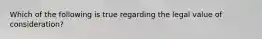 Which of the following is true regarding the legal value of consideration?
