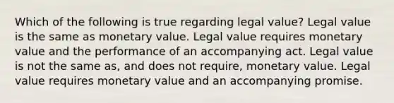 Which of the following is true regarding legal value? Legal value is the same as monetary value. Legal value requires monetary value and the performance of an accompanying act. Legal value is not the same as, and does not require, monetary value. Legal value requires monetary value and an accompanying promise.