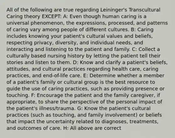 All of the following are true regarding Leininger's Transcultural Caring theory EXCEPT: A: Even though human caring is a universal phenomenon, the expressions, processed, and patterns of caring vary among people of different cultures. B: Caring includes knowing your patient's cultural values and beliefs, respecting privacy, diversity, and individual needs, and interacting and listening to the patient and family. C: Collect a culturally based nursing history by letting the patient tell their stories and listen to them. D: Know and clarify a patient's beliefs, attitudes, and cultural practices regarding health care, caring practices, and end-of-life care. E: Determine whether a member of a patient's family or cultural group is the best resource to guide the use of caring practices, such as providing presence or touching. F: Encourage the patient and the family caregiver, if appropriate, to share the perspective of the personal impact of the patient's illness/trauma. G: Know the patient's cultural practices (such as touching, and family involvement) or beliefs that impact the uncertainty related to diagnoses, treatments, and outcomes of care. H: All above are correct