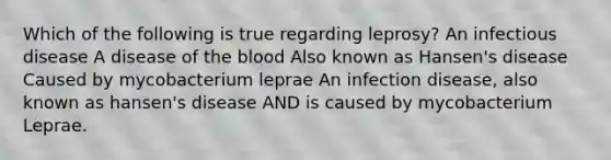 Which of the following is true regarding leprosy? An infectious disease A disease of the blood Also known as Hansen's disease Caused by mycobacterium leprae An infection disease, also known as hansen's disease AND is caused by mycobacterium Leprae.