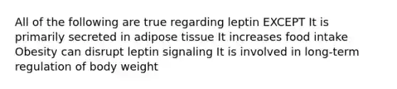 All of the following are true regarding leptin EXCEPT It is primarily secreted in adipose tissue It increases food intake Obesity can disrupt leptin signaling It is involved in long-term regulation of body weight