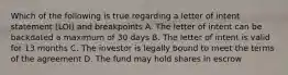 Which of the following is true regarding a letter of intent statement (LOI) and breakpoints A. The letter of intent can be backdated a maximum of 30 days B. The letter of intent is valid for 13 months C. The investor is legally bound to meet the terms of the agreement D. The fund may hold shares in escrow