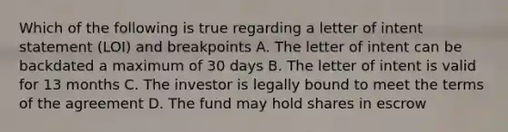 Which of the following is true regarding a letter of intent statement (LOI) and breakpoints A. The letter of intent can be backdated a maximum of 30 days B. The letter of intent is valid for 13 months C. The investor is legally bound to meet the terms of the agreement D. The fund may hold shares in escrow