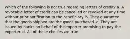 Which of the following is not true regarding letters of credit? a. A revocable letter of credit can be cancelled or revoked at any time without prior notification to the beneficiary. b. They guarantee that the goods shipped are the goods purchased. c. They are issued by banks on behalf of the importer promising to pay the exporter. d. All of these choices are true.