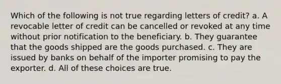 Which of the following is not true regarding letters of credit? a. A revocable letter of credit can be cancelled or revoked at any time without prior notification to the beneficiary. b. They guarantee that the goods shipped are the goods purchased. c. They are issued by banks on behalf of the importer promising to pay the exporter. d. All of these choices are true.