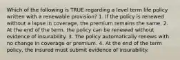 Which of the following is TRUE regarding a level term life policy written with a renewable provision? 1. If the policy is renewed without a lapse in coverage, the premium remains the same. 2. At the end of the term, the policy can be renewed without evidence of insurability. 3. The policy automatically renews with no change in coverage or premium. 4. At the end of the term policy, the insured must submit evidence of insurability.