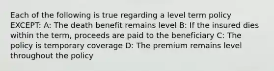 Each of the following is true regarding a level term policy EXCEPT: A: The death benefit remains level B: If the insured dies within the term, proceeds are paid to the beneficiary C: The policy is temporary coverage D: The premium remains level throughout the policy