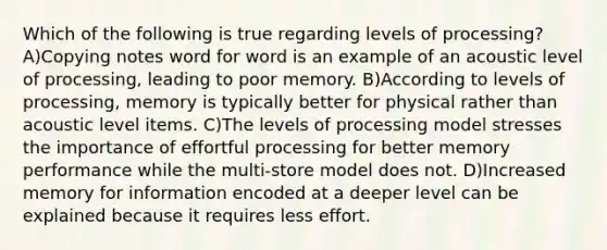 Which of the following is true regarding levels of processing? A)Copying notes word for word is an example of an acoustic level of processing, leading to poor memory. B)According to levels of processing, memory is typically better for physical rather than acoustic level items. C)The levels of processing model stresses the importance of effortful processing for better memory performance while the multi-store model does not. D)Increased memory for information encoded at a deeper level can be explained because it requires less effort.