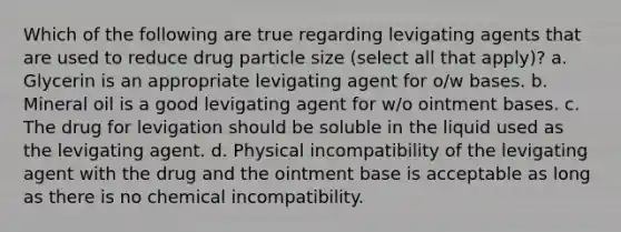 Which of the following are true regarding levigating agents that are used to reduce drug particle size (select all that apply)? a. Glycerin is an appropriate levigating agent for o/w bases. b. Mineral oil is a good levigating agent for w/o ointment bases. c. The drug for levigation should be soluble in the liquid used as the levigating agent. d. Physical incompatibility of the levigating agent with the drug and the ointment base is acceptable as long as there is no chemical incompatibility.