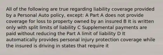 All of the following are true regarding liability coverage provided by a Personal Auto policy, except: A Part A does not provide coverage for loss to property owned by an insured B It is written only with split limits of liability C Supplemental payments are paid without reducing the Part A limit of liability D It automatically provides personal injury protection coverage while the insured is driving in states that require it