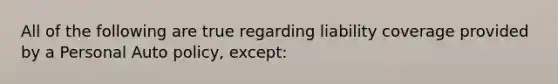 All of the following are true regarding liability coverage provided by a Personal Auto policy, except: