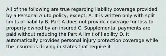 All of the following are true regarding liability coverage provided by a Personal A uto policy, except: A. It is written only with split limits of liability B. Part A does not provide coverage for loss to property owned by an insured C. Supplemental payments are paid without reducing the Part A limit of liability D. It automatically provides personal injury protection coverage while the insured is driving in states that require it