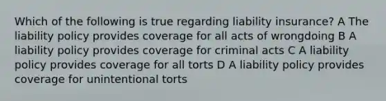 Which of the following is true regarding liability insurance? A The liability policy provides coverage for all acts of wrongdoing B A liability policy provides coverage for criminal acts C A liability policy provides coverage for all torts D A liability policy provides coverage for unintentional torts