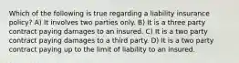 Which of the following is true regarding a liability insurance policy? A) It involves two parties only. B) It is a three party contract paying damages to an insured. C) It is a two party contract paying damages to a third party. D) It is a two party contract paying up to the limit of liability to an insured.