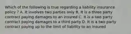 Which of the following is true regarding a liability insurance policy ? A. It involves two parties only B. It is a three party contract paying damages to an insured C. It is a two party contract paying damages to a third party D. It is a two party contract paying up to the limit of liability to an insured