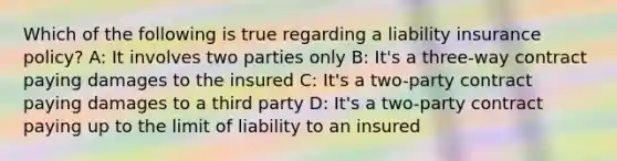 Which of the following is true regarding a liability insurance policy? A: It involves two parties only B: It's a three-way contract paying damages to the insured C: It's a two-party contract paying damages to a third party D: It's a two-party contract paying up to the limit of liability to an insured