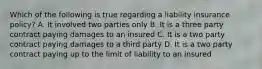 Which of the following is true regarding a liability insurance policy? A. It involved two parties only B. It is a three party contract paying damages to an insured C. It is a two party contract paying damages to a third party D. It is a two party contract paying up to the limit of liability to an insured