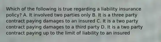 Which of the following is true regarding a liability insurance policy? A. It involved two parties only B. It is a three party contract paying damages to an insured C. It is a two party contract paying damages to a third party D. It is a two party contract paying up to the limit of liability to an insured