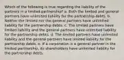 Which of the following is true regarding the liability of the partners in a limited partnership? a. Both the limited and general partners have unlimited liability for the partnership debts. b. Neither the limited nor the general partners have unlimited liability for the partnership debts. c. The limited partners have limited liability and the general partners have unlimited liability for the partnership debts. d. The limited partners have unlimited liability and the general partners have limited liability for the partnership debts. e. If a corporation is a general partner in the limited partnership, its shareholders have unlimited liability for the partnership debts.