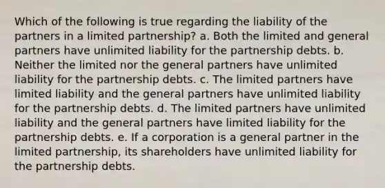 Which of the following is true regarding the liability of the partners in a limited partnership? a. Both the limited and general partners have unlimited liability for the partnership debts. b. Neither the limited nor the general partners have unlimited liability for the partnership debts. c. The limited partners have limited liability and the general partners have unlimited liability for the partnership debts. d. The limited partners have unlimited liability and the general partners have limited liability for the partnership debts. e. If a corporation is a general partner in the limited partnership, its shareholders have unlimited liability for the partnership debts.